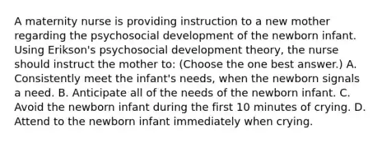 A maternity nurse is providing instruction to a new mother regarding the psychosocial development of the newborn infant. Using Erikson's psychosocial development theory, the nurse should instruct the mother to: (Choose the one best answer.) A. Consistently meet the infant's needs, when the newborn signals a need. B. Anticipate all of the needs of the newborn infant. C. Avoid the newborn infant during the first 10 minutes of crying. D. Attend to the newborn infant immediately when crying.