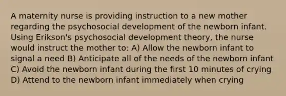 A maternity nurse is providing instruction to a new mother regarding the psychosocial development of the newborn infant. Using Erikson's psychosocial development theory, the nurse would instruct the mother to: A) Allow the newborn infant to signal a need B) Anticipate all of the needs of the newborn infant C) Avoid the newborn infant during the first 10 minutes of crying D) Attend to the newborn infant immediately when crying