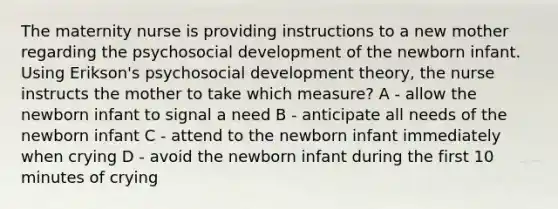 The maternity nurse is providing instructions to a new mother regarding the psychosocial development of the newborn infant. Using Erikson's psychosocial development theory, the nurse instructs the mother to take which measure? A - allow the newborn infant to signal a need B - anticipate all needs of the newborn infant C - attend to the newborn infant immediately when crying D - avoid the newborn infant during the first 10 minutes of crying