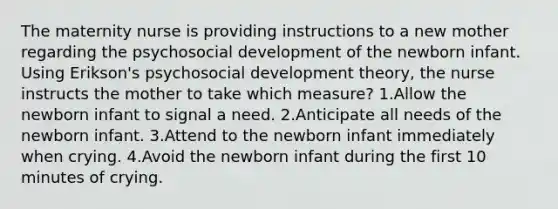 The maternity nurse is providing instructions to a new mother regarding the psychosocial development of the newborn infant. Using Erikson's psychosocial development theory, the nurse instructs the mother to take which measure? 1.Allow the newborn infant to signal a need. 2.Anticipate all needs of the newborn infant. 3.Attend to the newborn infant immediately when crying. 4.Avoid the newborn infant during the first 10 minutes of crying.