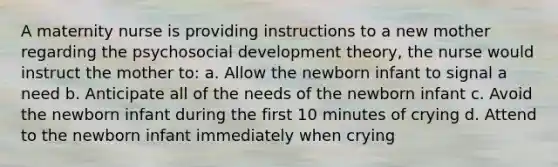 A maternity nurse is providing instructions to a new mother regarding the psychosocial development theory, the nurse would instruct the mother to: a. Allow the newborn infant to signal a need b. Anticipate all of the needs of the newborn infant c. Avoid the newborn infant during the first 10 minutes of crying d. Attend to the newborn infant immediately when crying