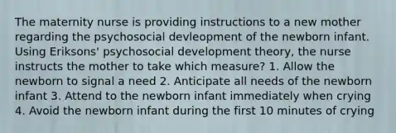 The maternity nurse is providing instructions to a new mother regarding the psychosocial devleopment of the newborn infant. Using Eriksons' psychosocial development theory, the nurse instructs the mother to take which measure? 1. Allow the newborn to signal a need 2. Anticipate all needs of the newborn infant 3. Attend to the newborn infant immediately when crying 4. Avoid the newborn infant during the first 10 minutes of crying