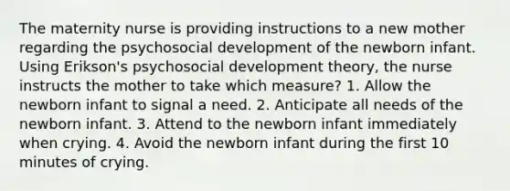 The maternity nurse is providing instructions to a new mother regarding the psychosocial development of the newborn infant. Using Erikson's psychosocial development theory, the nurse instructs the mother to take which measure? 1. Allow the newborn infant to signal a need. 2. Anticipate all needs of the newborn infant. 3. Attend to the newborn infant immediately when crying. 4. Avoid the newborn infant during the first 10 minutes of crying.