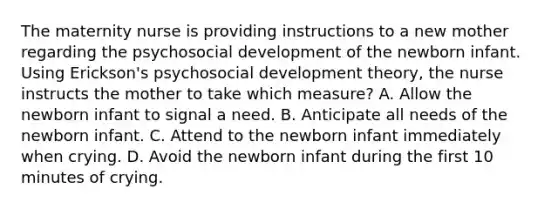 The maternity nurse is providing instructions to a new mother regarding the psychosocial development of the newborn infant. Using Erickson's psychosocial development theory, the nurse instructs the mother to take which measure? A. Allow the newborn infant to signal a need. B. Anticipate all needs of the newborn infant. C. Attend to the newborn infant immediately when crying. D. Avoid the newborn infant during the first 10 minutes of crying.