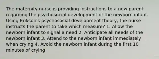 The maternity nurse is providing instructions to a new parent regarding the psychosocial development of the newborn infant. Using Erikson's psychosocial development theory, the nurse instructs the parent to take which measure? 1. Allow the newborn infant to signal a need 2. Anticipate all needs of the newborn infant 3. Attend to the newborn infant immediately when crying 4. Avoid the newborn infant during the first 10 minutes of crying