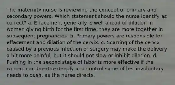 The maternity nurse is reviewing the concept of primary and secondary powers. Which statement should the nurse identify as correct? a. Effacement generally is well ahead of dilation in women giving birth for the first time; they are more together in subsequent pregnancies. b. Primary powers are responsible for effacement and dilation of the cervix. c. Scarring of the cervix caused by a previous infection or surgery may make the delivery a bit more painful, but it should not slow or inhibit dilation. d. Pushing in the second stage of labor is more effective if the woman can breathe deeply and control some of her involuntary needs to push, as the nurse directs.