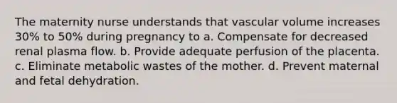 The maternity nurse understands that vascular volume increases 30% to 50% during pregnancy to a. Compensate for decreased renal plasma flow. b. Provide adequate perfusion of the placenta. c. Eliminate metabolic wastes of the mother. d. Prevent maternal and fetal dehydration.