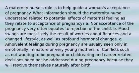 A maternity nurse's role is to help guide a woman's acceptance of pregnancy. What information should the maternity nurse understand related to potential effects of maternal feeling as they relate to acceptance of pregnancy? a. Nonacceptance of the pregnancy very often equates to rejection of the child. b. Mood swings are most likely the result of worries about finances and a changed lifestyle, as well as profound hormonal changes. c. Ambivalent feelings during pregnancy are usually seen only in emotionally immature or very young mothers. d. Conflicts such as not wanting to be pregnant or childrearing and career-related decisions need not be addressed during pregnancy because they will resolve themselves naturally after birth.