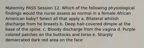 Maternity PASS Session 12. Which of the following physiological findings would the nurse assess as normal in a female African American baby? Select all that apply a. Bilateral whitish discharge from he breasts b. Deep hair-covered dimple at the base of the spine. c. Bloody discharge from the vagina d. Purple colored patches on the buttocks and torso e. Sharply demarcated dark red area on the face