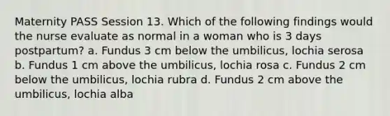 Maternity PASS Session 13. Which of the following findings would the nurse evaluate as normal in a woman who is 3 days postpartum? a. Fundus 3 cm below the umbilicus, lochia serosa b. Fundus 1 cm above the umbilicus, lochia rosa c. Fundus 2 cm below the umbilicus, lochia rubra d. Fundus 2 cm above the umbilicus, lochia alba