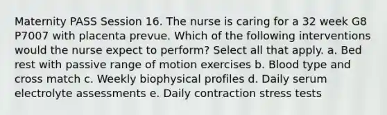 Maternity PASS Session 16. The nurse is caring for a 32 week G8 P7007 with placenta prevue. Which of the following interventions would the nurse expect to perform? Select all that apply. a. Bed rest with passive range of motion exercises b. Blood type and cross match c. Weekly biophysical profiles d. Daily serum electrolyte assessments e. Daily contraction stress tests