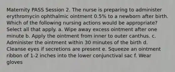 Maternity PASS Session 2. The nurse is preparing to administer erythromycin ophthalmic ointment 0.5% to a newborn after birth. Which of the following nursing actions would be appropriate? Select all that apply. a. Wipe away excess ointment after one minute b. Apply the ointment from inner to outer canthus. c. Administer the ointment within 30 minutes of the birth d. Cleanse eyes if secretions are present e. Squeeze an ointment ribbon of 1-2 inches into the lower conjunctival sac f. Wear gloves