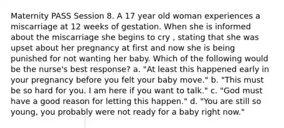 Maternity PASS Session 8. A 17 year old woman experiences a miscarriage at 12 weeks of gestation. When she is informed about the miscarriage she begins to cry , stating that she was upset about her pregnancy at first and now she is being punished for not wanting her baby. Which of the following would be the nurse's best response? a. "At least this happened early in your pregnancy before you felt your baby move." b. "This must be so hard for you. I am here if you want to talk." c. "God must have a good reason for letting this happen." d. "You are still so young, you probably were not ready for a baby right now."