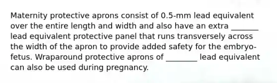 Maternity protective aprons consist of 0.5-mm lead equivalent over the entire length and width and also have an extra _______ lead equivalent protective panel that runs transversely across the width of the apron to provide added safety for the embryo-fetus. Wraparound protective aprons of ________ lead equivalent can also be used during pregnancy.