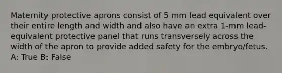 Maternity protective aprons consist of 5 mm lead equivalent over their entire length and width and also have an extra 1-mm lead-equivalent protective panel that runs transversely across the width of the apron to provide added safety for the embryo/fetus. A: True B: False