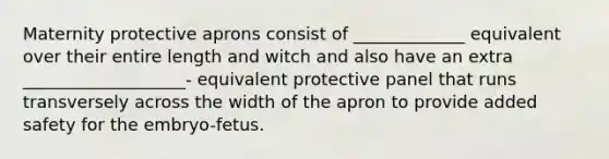 Maternity protective aprons consist of _____________ equivalent over their entire length and witch and also have an extra ___________________- equivalent protective panel that runs transversely across the width of the apron to provide added safety for the embryo-fetus.