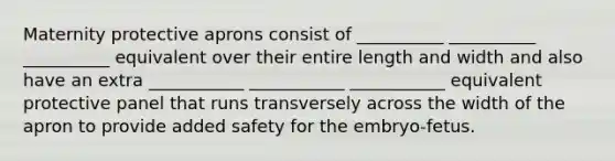 Maternity protective aprons consist of __________ __________ __________ equivalent over their entire length and width and also have an extra ___________ ___________ ___________ equivalent protective panel that runs transversely across the width of the apron to provide added safety for the embryo-fetus.