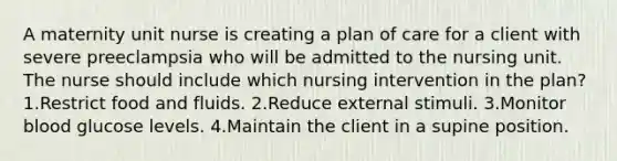 A maternity unit nurse is creating a plan of care for a client with severe preeclampsia who will be admitted to the nursing unit. The nurse should include which nursing intervention in the plan? 1.Restrict food and fluids. 2.Reduce external stimuli. 3.Monitor blood glucose levels. 4.Maintain the client in a supine position.