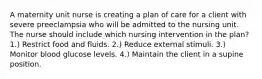 A maternity unit nurse is creating a plan of care for a client with severe preeclampsia who will be admitted to the nursing unit. The nurse should include which nursing intervention in the plan? 1.) Restrict food and fluids. 2.) Reduce external stimuli. 3.) Monitor blood glucose levels. 4.) Maintain the client in a supine position.