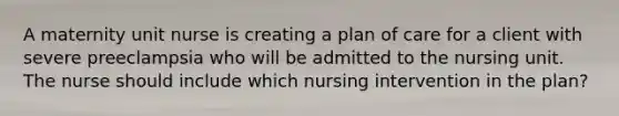 A maternity unit nurse is creating a plan of care for a client with severe preeclampsia who will be admitted to the nursing unit. The nurse should include which nursing intervention in the plan?