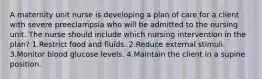 A maternity unit nurse is developing a plan of care for a client with severe preeclampsia who will be admitted to the nursing unit. The nurse should include which nursing intervention in the plan? 1.Restrict food and fluids. 2.Reduce external stimuli. 3.Monitor blood glucose levels. 4.Maintain the client in a supine position.