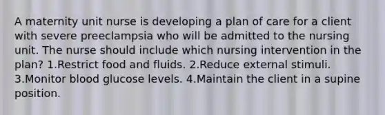 A maternity unit nurse is developing a plan of care for a client with severe preeclampsia who will be admitted to the nursing unit. The nurse should include which nursing intervention in the plan? 1.Restrict food and fluids. 2.Reduce external stimuli. 3.Monitor blood glucose levels. 4.Maintain the client in a supine position.