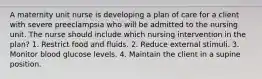 A maternity unit nurse is developing a plan of care for a client with severe preeclampsia who will be admitted to the nursing unit. The nurse should include which nursing intervention in the plan? 1. Restrict food and fluids. 2. Reduce external stimuli. 3. Monitor blood glucose levels. 4. Maintain the client in a supine position.