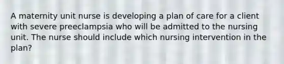 A maternity unit nurse is developing a plan of care for a client with severe preeclampsia who will be admitted to the nursing unit. The nurse should include which nursing intervention in the plan?