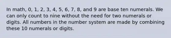 In math, 0, 1, 2, 3, 4, 5, 6, 7, 8, and 9 are base ten numerals. We can only count to nine without the need for two numerals or digits. All numbers in the number system are made by combining these 10 numerals or digits.