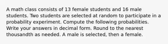 A math class consists of 13 female students and 16 male students. Two students are selected at random to participate in a probability experiment. Compute the following probabilities. Write your answers in decimal form. Round to the nearest thousandth as needed. A male is selected, then a female.