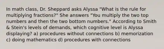 In math class, Dr. Sheppard asks Alyssa "What is the rule for multiplying fractions?" She answers "You multiply the two top numbers and then the two bottom numbers." According to Smith & Stein's levels of demands, which cognitive level is Alyssa displaying? a) procedures without connections b) memorization c) doing mathematics d) procedures with connections