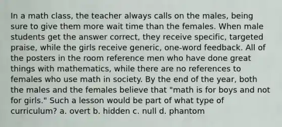 In a math class, the teacher always calls on the males, being sure to give them more wait time than the females. When male students get the answer correct, they receive specific, targeted praise, while the girls receive generic, one-word feedback. All of the posters in the room reference men who have done great things with mathematics, while there are no references to females who use math in society. By the end of the year, both the males and the females believe that "math is for boys and not for girls." Such a lesson would be part of what type of curriculum? a. overt b. hidden c. null d. phantom