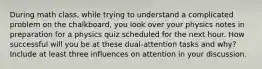 During math class, while trying to understand a complicated problem on the chalkboard, you look over your physics notes in preparation for a physics quiz scheduled for the next hour. How successful will you be at these dual-attention tasks and why? Include at least three influences on attention in your discussion.