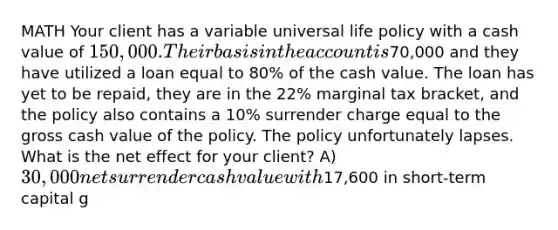 MATH Your client has a variable universal life policy with a cash value of 150,000. Their basis in the account is70,000 and they have utilized a loan equal to 80% of the cash value. The loan has yet to be repaid, they are in the 22% marginal tax bracket, and the policy also contains a 10% surrender charge equal to the gross cash value of the policy. The policy unfortunately lapses. What is the net effect for your client? A) 30,000 net surrender cash value with17,600 in short-term capital g