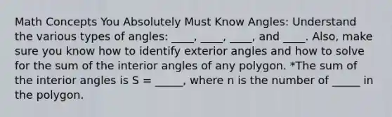 Math Concepts You Absolutely Must Know Angles: Understand the various <a href='https://www.questionai.com/knowledge/k6f8AToLh4-types-of-angles' class='anchor-knowledge'>types of angles</a>: ____, ____, ____, and ____. Also, make sure you know how to identify exterior angles and how to solve for the sum of the <a href='https://www.questionai.com/knowledge/khPyd9JuXw-interior-angles' class='anchor-knowledge'>interior angles</a> of any polygon. *The sum of the interior angles is S = _____, where n is the number of _____ in the polygon.