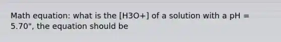 Math equation: what is the [H3O+] of a solution with a pH = 5.70", the equation should be