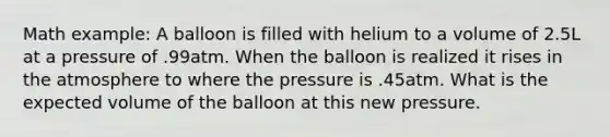 Math example: A balloon is filled with helium to a volume of 2.5L at a pressure of .99atm. When the balloon is realized it rises in the atmosphere to where the pressure is .45atm. What is the expected volume of the balloon at this new pressure.