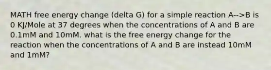 MATH free energy change (delta G) for a simple reaction A-->B is 0 KJ/Mole at 37 degrees when the concentrations of A and B are 0.1mM and 10mM. what is the free energy change for the reaction when the concentrations of A and B are instead 10mM and 1mM?