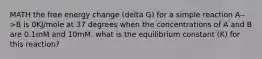 MATH the free energy change (delta G) for a simple reaction A-->B is 0KJ/mole at 37 degrees when the concentrations of A and B are 0.1mM and 10mM. what is the equilibrium constant (K) for this reaction?