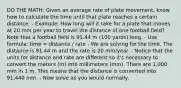 DO THE MATH: Given an average rate of plate movement, know how to calculate the time until that plate reaches a certain distance. - Example: How long will it take for a plate that moves at 20 mm per year to travel the distance of one football field? Note that a football field is 91.44 m (100 yards) long. - Use formula: time = distance / rate - We are solving for the time. The distance is 91.44 m and the rate is 20 mm/year. - Notice that the units for distance and rate are different so it's necessary to convert the meters (m) into millimeters (mm). There are 1,000 mm in 1 m. This means that the distance is converted into 91,440 mm. - Now solve as you would normally,