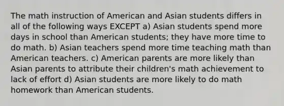 The math instruction of American and Asian students differs in all of the following ways EXCEPT a) Asian students spend more days in school than American students; they have more time to do math. b) Asian teachers spend more time teaching math than American teachers. c) American parents are more likely than Asian parents to attribute their children's math achievement to lack of effort d) Asian students are more likely to do math homework than American students.