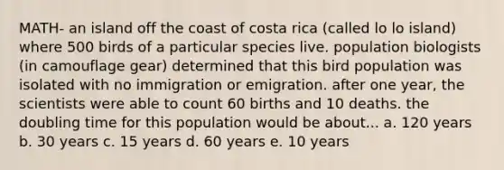 MATH- an island off the coast of costa rica (called lo lo island) where 500 birds of a particular species live. population biologists (in camouflage gear) determined that this bird population was isolated with no immigration or emigration. after one year, the scientists were able to count 60 births and 10 deaths. the doubling time for this population would be about... a. 120 years b. 30 years c. 15 years d. 60 years e. 10 years