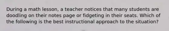 During a math lesson, a teacher notices that many students are doodling on their notes page or fidgeting in their seats. Which of the following is the best instructional approach to the situation?