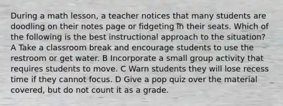 During a math lesson, a teacher notices that many students are doodling on their notes page or fidgeting in their seats. Which of the following is the best instructional approach to the situation? A Take a classroom break and encourage students to use the restroom or get water. B Incorporate a small group activity that requires students to move. C Warn students they will lose recess time if they cannot focus. D Give a pop quiz over the material covered, but do not count it as a grade.