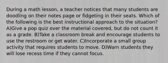 During a math lesson, a teacher notices that many students are doodling on their notes page or fidgeting in their seats. Which of the following is the best instructional approach to the situation? A)Give a pop quiz over the material covered, but do not count it as a grade. B)Take a classroom break and encourage students to use the restroom or get water. C)Incorporate a small group activity that requires students to move. D)Warn students they will lose recess time if they cannot focus.