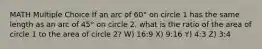 MATH Multiple Choice If an arc of 60° on circle 1 has the same length as an arc of 45° on circle 2, what is the ratio of the area of circle 1 to the area of circle 2? W) 16:9 X) 9:16 Y) 4:3 Z) 3:4