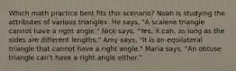 Which math practice best fits this scenario? Noah is studying the attributes of various triangles. He says, "A scalene triangle cannot have a right angle." Nick says, "Yes, it can, as long as the sides are different lengths." Amy says, "It is an equilateral triangle that cannot have a right angle." Maria says, "An obtuse triangle can't have a right angle either."