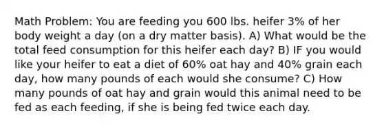 Math Problem: You are feeding you 600 lbs. heifer 3% of her body weight a day (on a dry matter basis). A) What would be the total feed consumption for this heifer each day? B) IF you would like your heifer to eat a diet of 60% oat hay and 40% grain each day, how many pounds of each would she consume? C) How many pounds of oat hay and grain would this animal need to be fed as each feeding, if she is being fed twice each day.