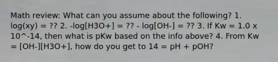 Math review: What can you assume about the following? 1. log(xy) = ?? 2. -log[H3O+] = ?? - log[OH-] = ?? 3. If Kw = 1.0 x 10^-14, then what is pKw based on the info above? 4. From Kw = [OH-][H3O+], how do you get to 14 = pH + pOH?