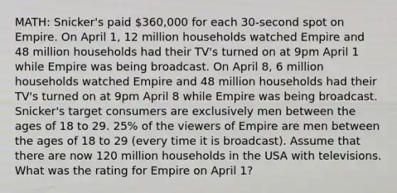 MATH: Snicker's paid 360,000 for each 30-second spot on Empire. On April 1, 12 million households watched Empire and 48 million households had their TV's turned on at 9pm April 1 while Empire was being broadcast. On April 8, 6 million households watched Empire and 48 million households had their TV's turned on at 9pm April 8 while Empire was being broadcast. Snicker's target consumers are exclusively men between the ages of 18 to 29. 25% of the viewers of Empire are men between the ages of 18 to 29 (every time it is broadcast). Assume that there are now 120 million households in the USA with televisions. What was the rating for Empire on April 1?